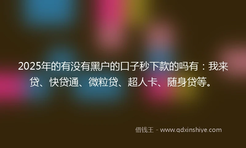 2025年的有没有黑户的口子秒下款的吗有：我来贷、快贷通、微粒贷、超人卡、随身贷等。