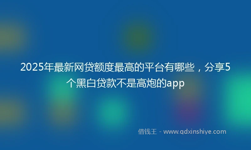 2025年最新网贷额度最高的平台有哪些，分享5个黑白贷款不是高炮的app