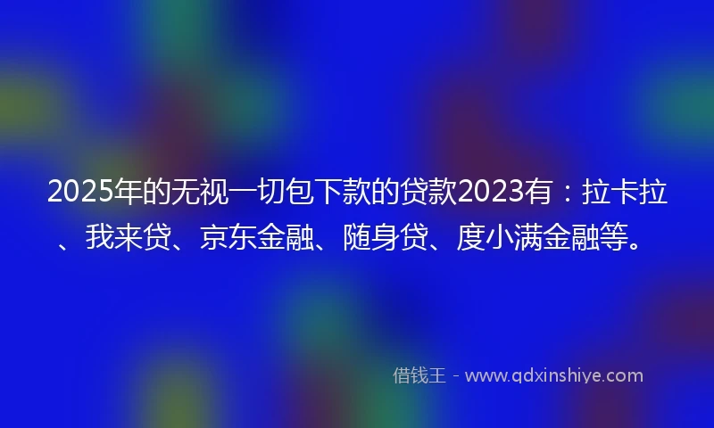 2025年的无视一切包下款的贷款2023有：拉卡拉、我来贷、京东金融、随身贷、度小满金融等。
