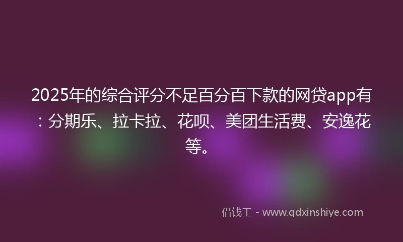2025年的综合评分不足百分百下款的网贷app有：分期乐、拉卡拉、花呗、美团生活费、安逸花等。