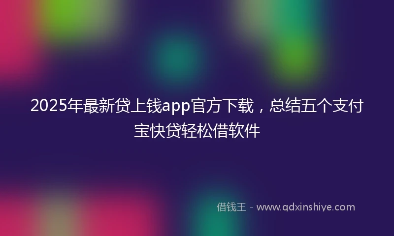 2025年最新贷上钱app官方下载，总结五个支付宝快贷轻松借软件