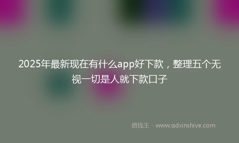 2025年最新现在有什么app好下款，整理五个无视一切是人就下款口子