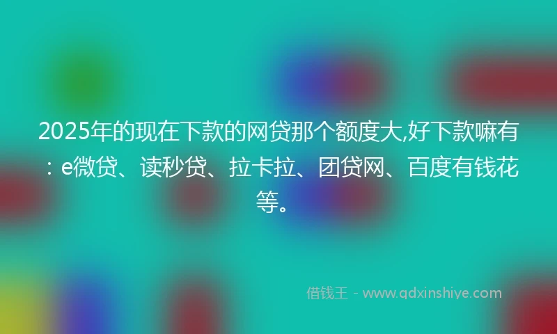 2025年的现在下款的网贷那个额度大,好下款嘛有：e微贷、读秒贷、拉卡拉、团贷网、百度有钱花等。