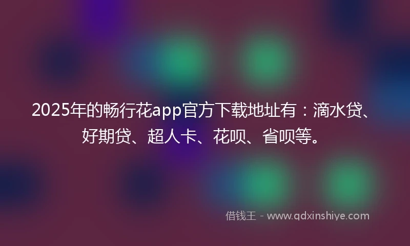 2025年的畅行花app官方下载地址有：滴水贷、好期贷、超人卡、花呗、省呗等。