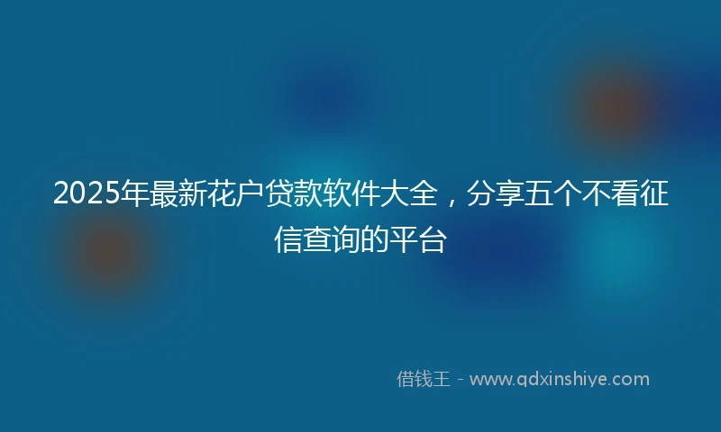 2025年最新花户贷款软件大全，分享五个不看征信查询的平台