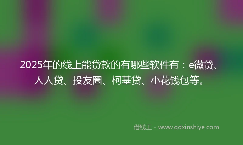 2025年的线上能贷款的有哪些软件有：e微贷、人人贷、投友圈、柯基贷、小花钱包等。