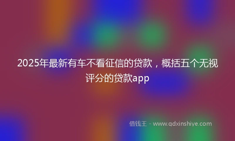 2025年最新有车不看征信的贷款，概括五个无视评分的贷款app
