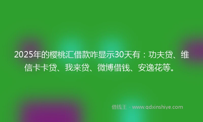 2025年的樱桃汇借款咋显示30天有：功夫贷、维信卡卡贷、我来贷、微博借钱、安逸花等。