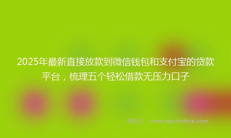 2025年最新直接放款到微信钱包和支付宝的贷款平台，梳理五个轻松借款无压力口子