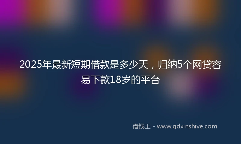 2025年最新短期借款是多少天，归纳5个网贷容易下款18岁的平台