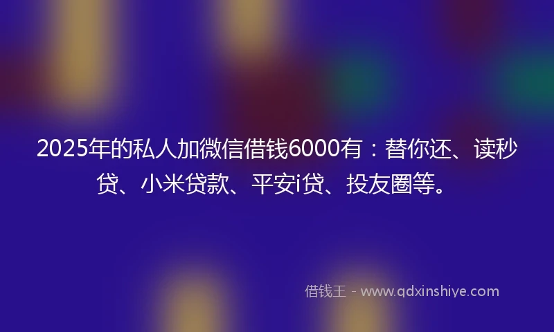 2025年的私人加微信借钱6000有：替你还、读秒贷、小米贷款、平安i贷、投友圈等。
