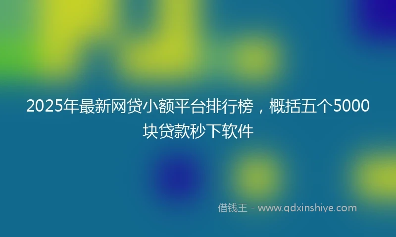 2025年最新网贷小额平台排行榜，概括五个5000块贷款秒下软件