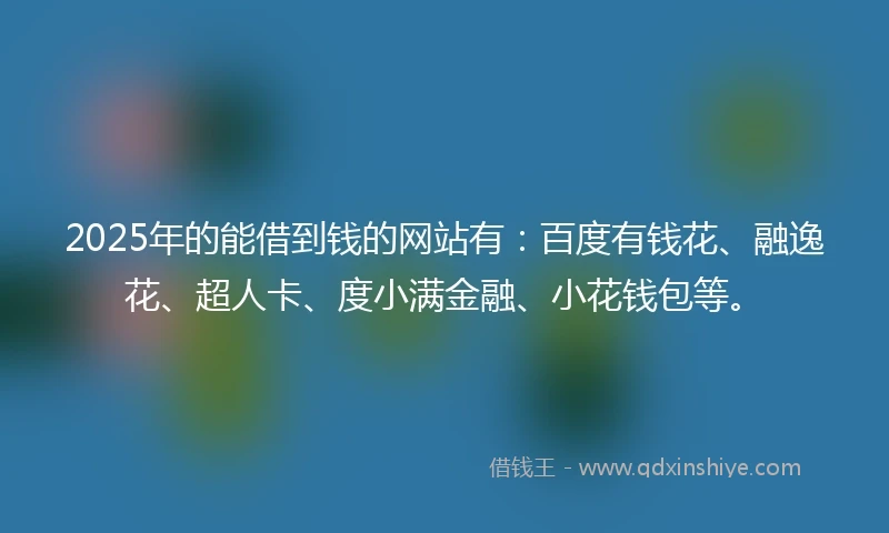 2025年的能借到钱的网站有：百度有钱花、融逸花、超人卡、度小满金融、小花钱包等。