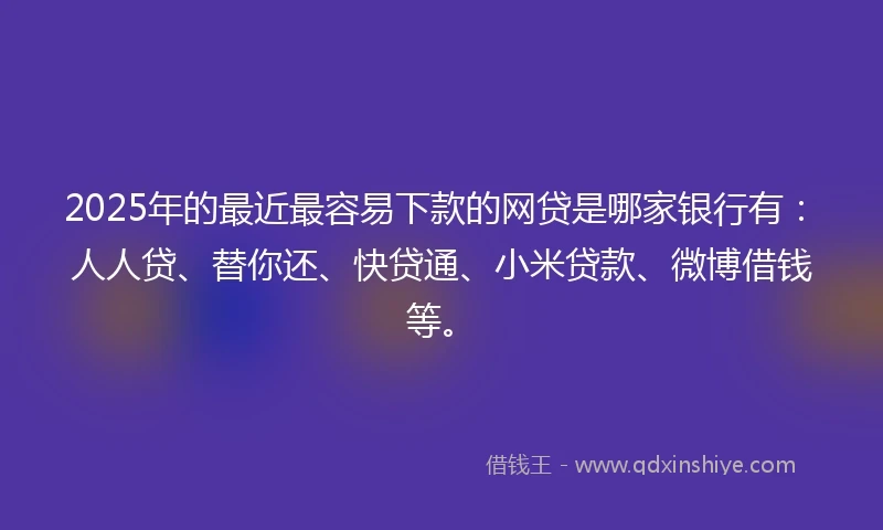 2025年的最近最容易下款的网贷是哪家银行有：人人贷、替你还、快贷通、小米贷款、微博借钱等。