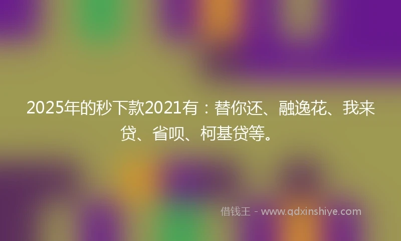 2025年的秒下款2021有：替你还、融逸花、我来贷、省呗、柯基贷等。