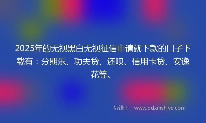 2025年的无视黑白无视征信申请就下款的口子下载有：分期乐、功夫贷、还呗、信用卡贷、安逸花等。