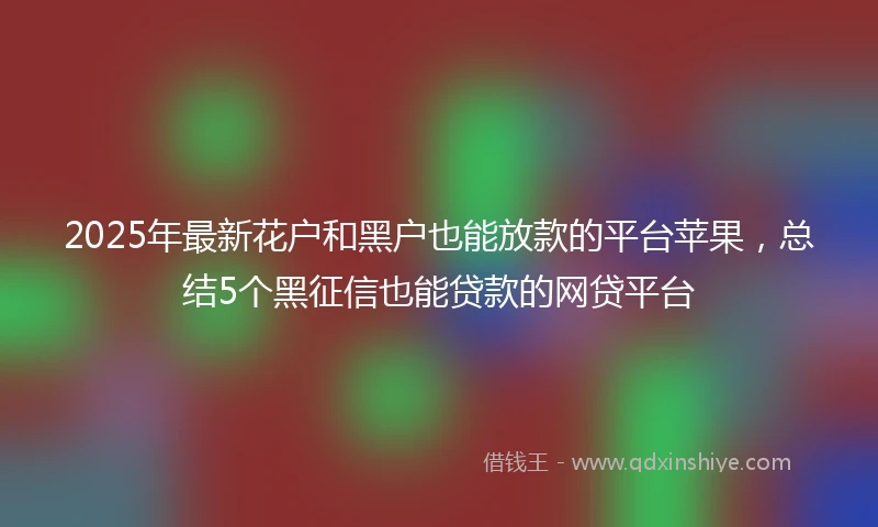 2025年最新花户和黑户也能放款的平台苹果，总结5个黑征信也能贷款的网贷平台
