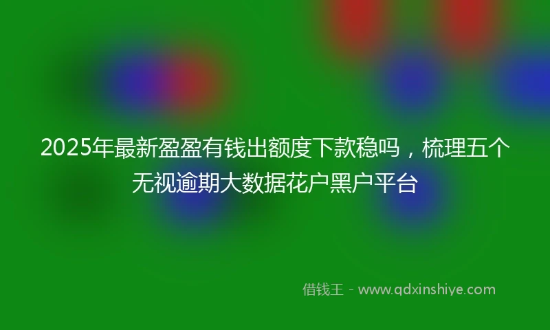 2025年最新盈盈有钱出额度下款稳吗，梳理五个无视逾期大数据花户黑户平台