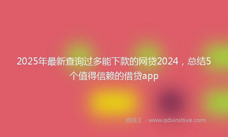 2025年最新查询过多能下款的网贷2024，总结5个值得信赖的借贷app