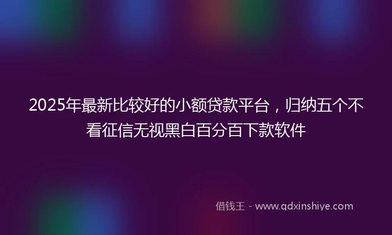 2025年最新比较好的小额贷款平台，归纳五个不看征信无视黑白百分百下款软件