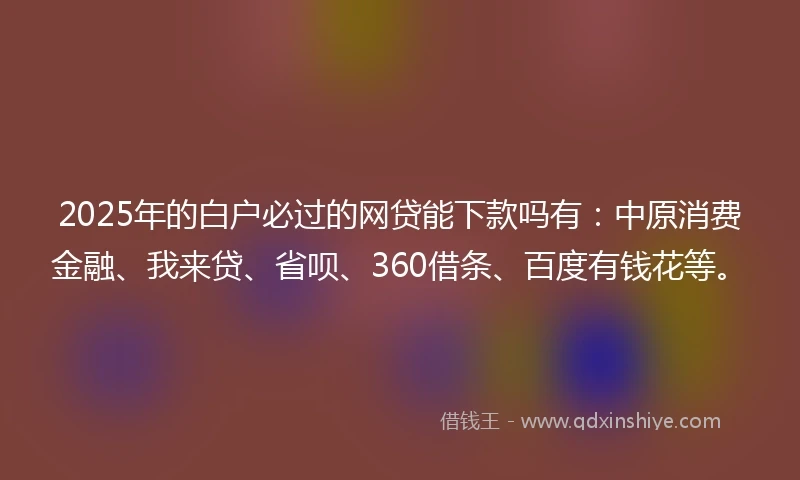 2025年的白户必过的网贷能下款吗有：中原消费金融、我来贷、省呗、360借条、百度有钱花等。
