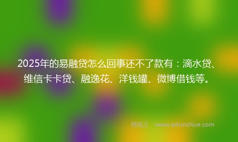 2025年的易融贷怎么回事还不了款有：滴水贷、维信卡卡贷、融逸花、洋钱罐、微博借钱等。