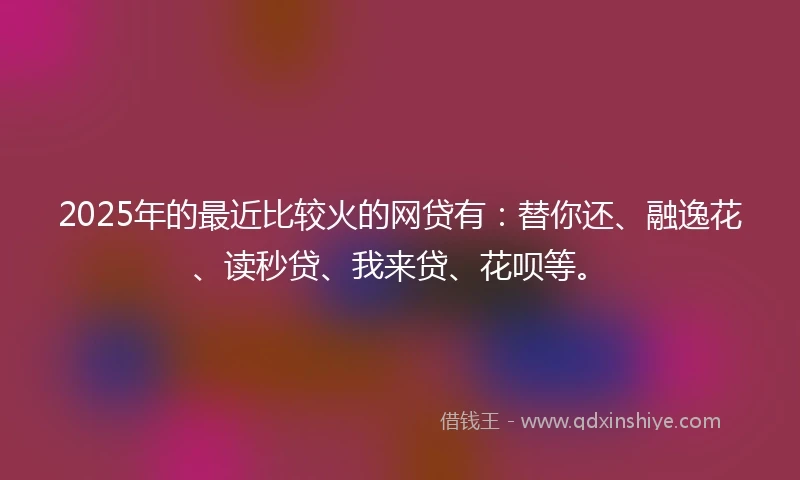 2025年的最近比较火的网贷有：替你还、融逸花、读秒贷、我来贷、花呗等。
