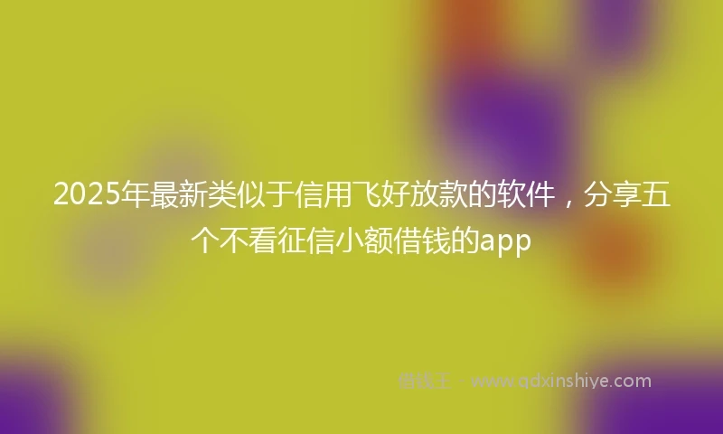 2025年最新类似于信用飞好放款的软件，分享五个不看征信小额借钱的app