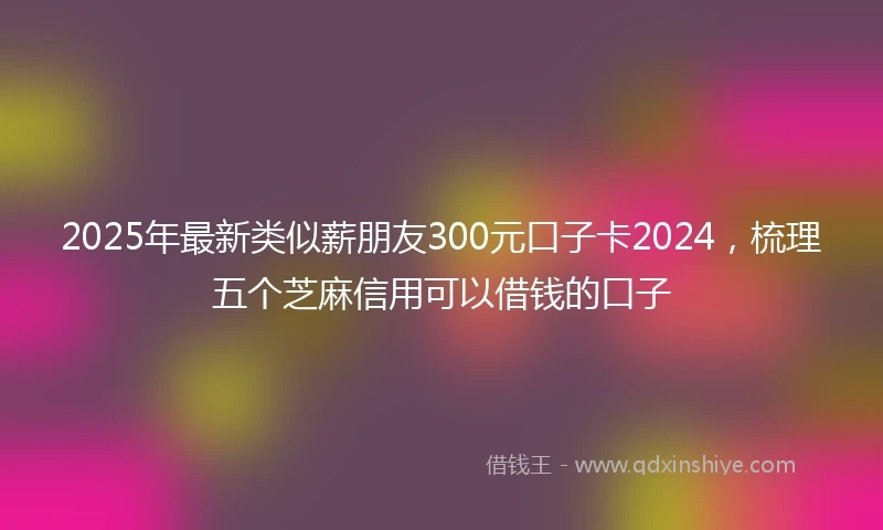2025年最新类似薪朋友300元口子卡2024，梳理五个芝麻信用可以借钱的口子