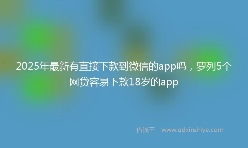 2025年最新有直接下款到微信的app吗，罗列5个网贷容易下款18岁的app