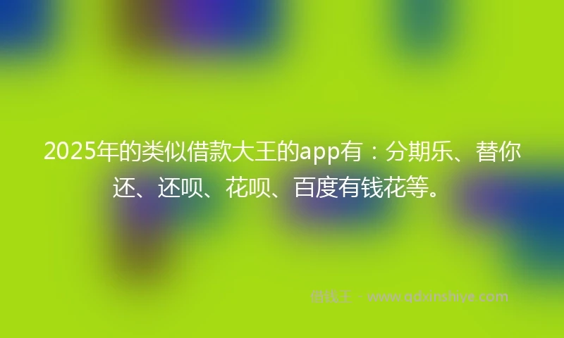 2025年的类似借款大王的app有：分期乐、替你还、还呗、花呗、百度有钱花等。