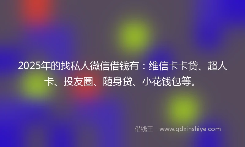 2025年的找私人微信借钱有：维信卡卡贷、超人卡、投友圈、随身贷、小花钱包等。