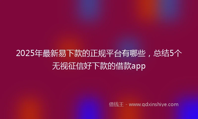 2025年最新易下款的正规平台有哪些，总结5个无视征信好下款的借款app