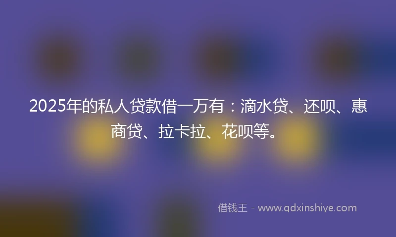 2025年的私人贷款借一万有：滴水贷、还呗、惠商贷、拉卡拉、花呗等。