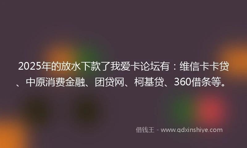 2025年的放水下款了我爱卡论坛有：维信卡卡贷、中原消费金融、团贷网、柯基贷、360借条等。