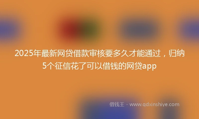 2025年最新网贷借款审核要多久才能通过，归纳5个征信花了可以借钱的网贷app