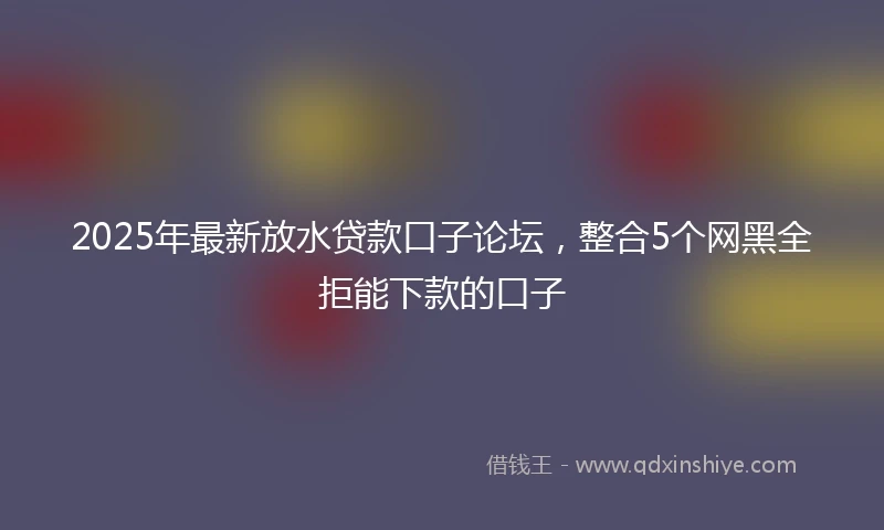 2025年最新放水贷款口子论坛，整合5个网黑全拒能下款的口子