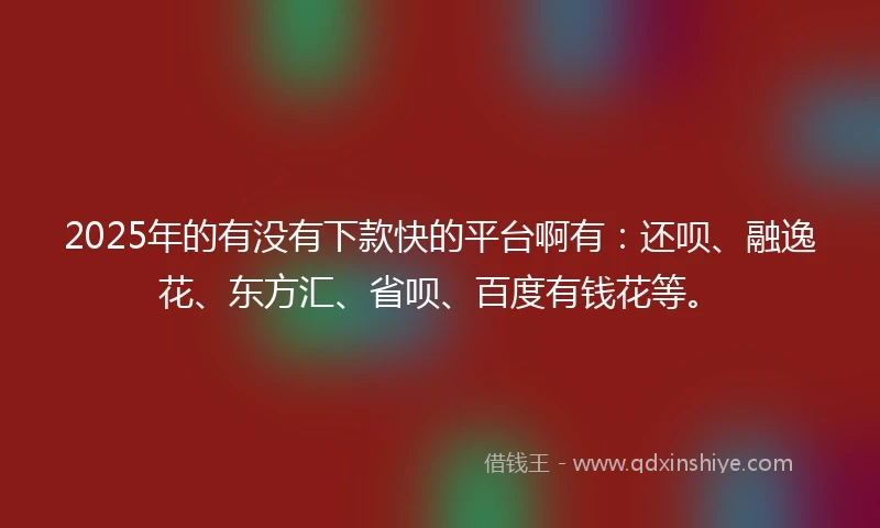 2025年的有没有下款快的平台啊有：还呗、融逸花、东方汇、省呗、百度有钱花等。