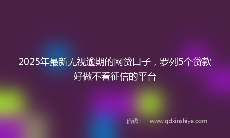 2025年最新无视逾期的网贷口子，罗列5个贷款好做不看征信的平台