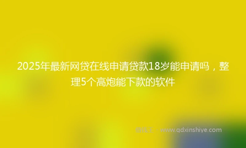 2025年最新网贷在线申请贷款18岁能申请吗，整理5个高炮能下款的软件