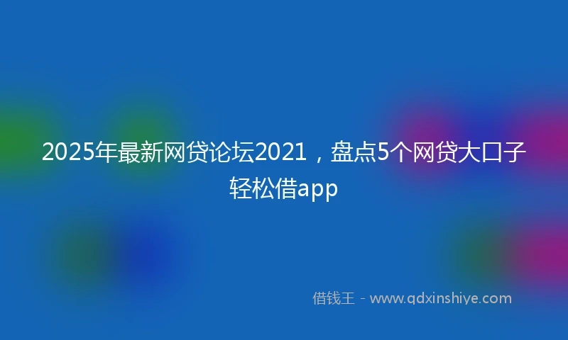 2025年最新网贷论坛2021,盘点5个网贷大口子轻松借app