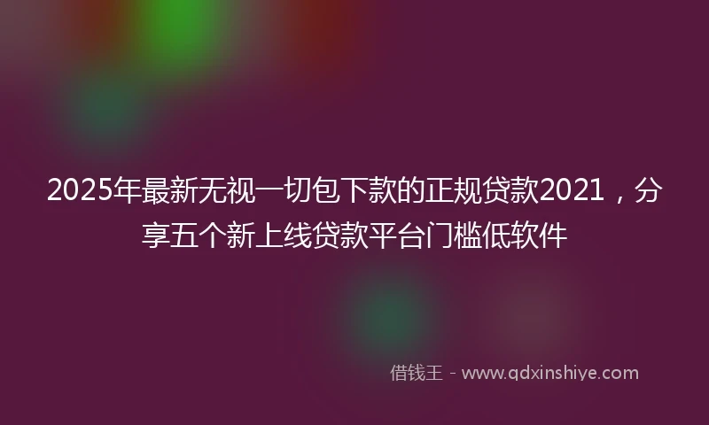 2025年最新无视一切包下款的正规贷款2021，分享五个新上线贷款平台门槛低软件