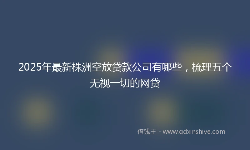 2025年最新株洲空放贷款公司有哪些，梳理五个无视一切的网贷