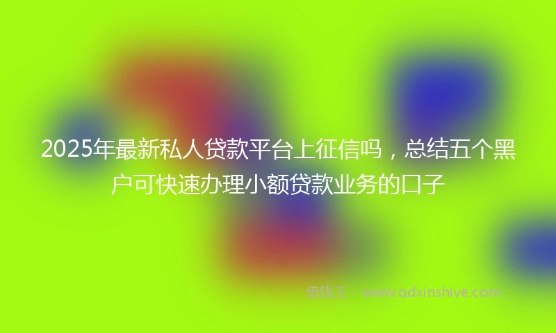 2025年最新私人贷款平台上征信吗，总结五个黑户可快速办理小额贷款业务的口子