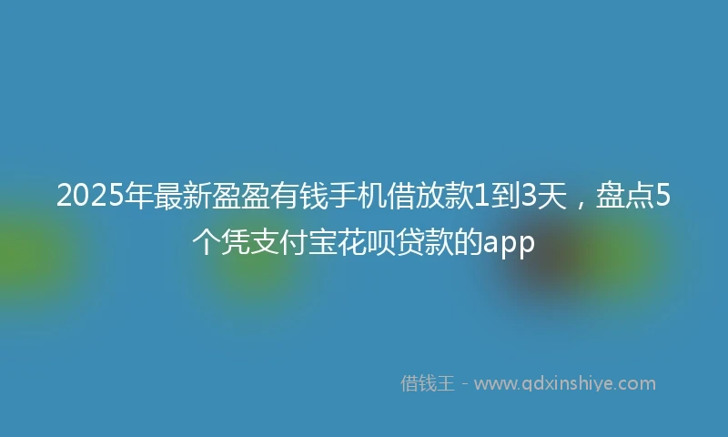 2025年最新盈盈有钱手机借放款1到3天，盘点5个凭支付宝花呗贷款的app