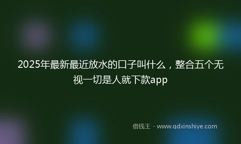 2025年最新最近放水的口子叫什么，整合五个无视一切是人就下款app