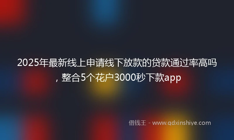 2025年最新线上申请线下放款的贷款通过率高吗，整合5个花户3000秒下款app