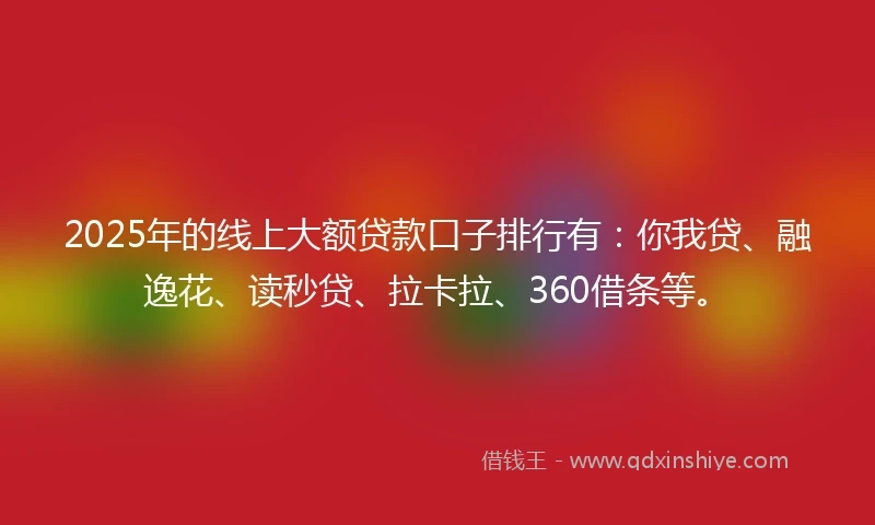 2025年的线上大额贷款口子排行有：你我贷、融逸花、读秒贷、拉卡拉、360借条等。