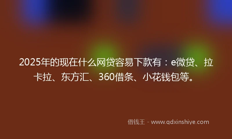 2025年的现在什么网贷容易下款有：e微贷、拉卡拉、东方汇、360借条、小花钱包等。