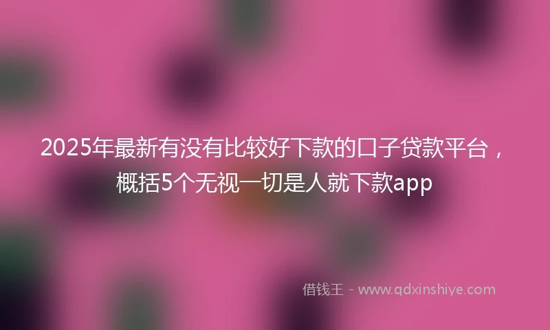 2025年最新有没有比较好下款的口子贷款平台，概括5个无视一切是人就下款app